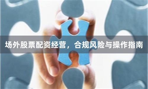 场外股票配资经营，合规风险与操作指南